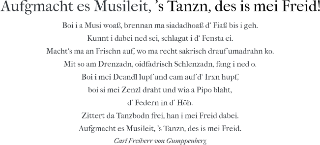 Aufgmacht es Musileit, 's Tanzn, des is mei Freid! Boi i a Musi woaß, brennan ma siadadhoaß d‘ Fiaß bis i geh. Kunnt i dabei ned sei, schlagat i d‘ Fensta ei. Macht‘s ma an Frischn auf, wo ma recht sakrisch drauf umadrahn ko. Mit so am Drenzadn, oidfadrisch Schlenzadn, fang i ned o. Boi i mei Deandl lupf und eam auf d‘ Irxn hupf, boi si mei Zenzl draht und wia a Pipo blaht, d‘ Federn in d‘ Höh. Zittert da Tanzbodn frei, han i mei Freid dabei. Aufgmacht es Musileit, 's Tanzn, des is mei Freid. Carl Freiherr von Gumppenberg